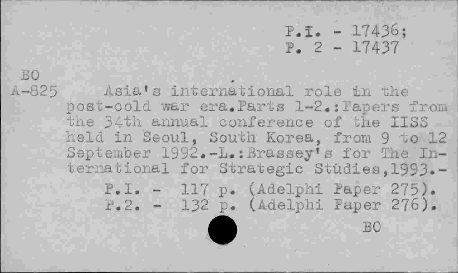 ﻿P.I. - 17436;
P. 2 - 17437
BO
A-825 Asia’s international role in the post-cold war era.Parts 1-2.:Papers from the 34th annual conference of the IISS held in Seoul, South Korea, from 9 to 12 September 1992.-L.:Brassey’s for The International for Strategic Studies,1993«-
P.I. - 117 p. (Adelphi Paper 275). P.2. - 132 p. (Adelphi Paper 276).
A	BO